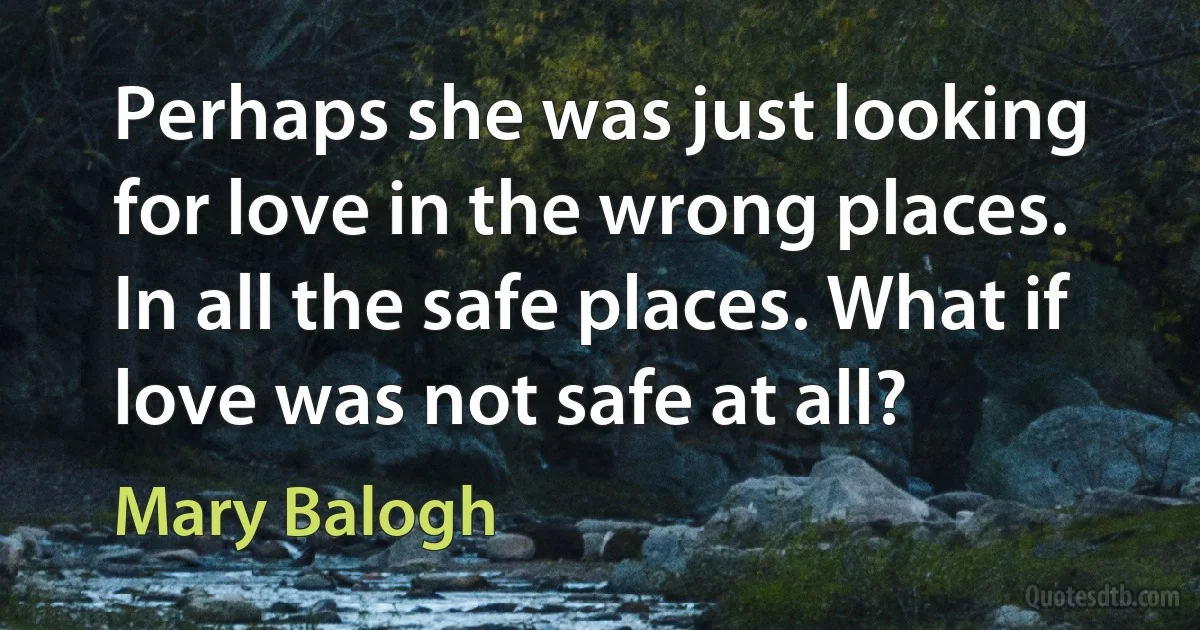 Perhaps she was just looking for love in the wrong places. In all the safe places. What if love was not safe at all? (Mary Balogh)