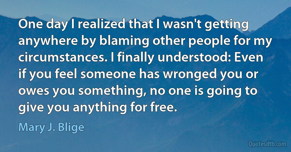 One day I realized that I wasn't getting anywhere by blaming other people for my circumstances. I finally understood: Even if you feel someone has wronged you or owes you something, no one is going to give you anything for free. (Mary J. Blige)