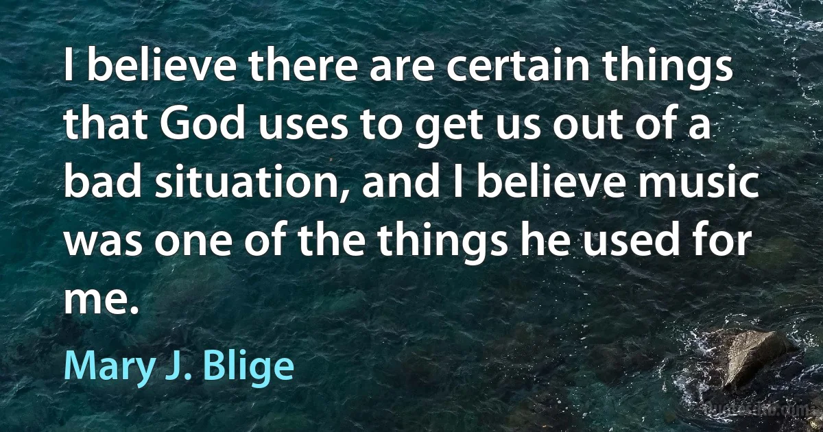 I believe there are certain things that God uses to get us out of a bad situation, and I believe music was one of the things he used for me. (Mary J. Blige)