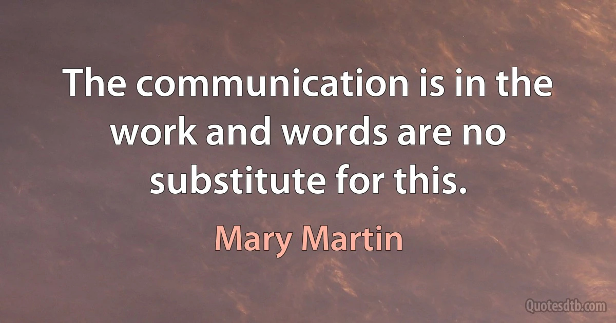 The communication is in the work and words are no substitute for this. (Mary Martin)