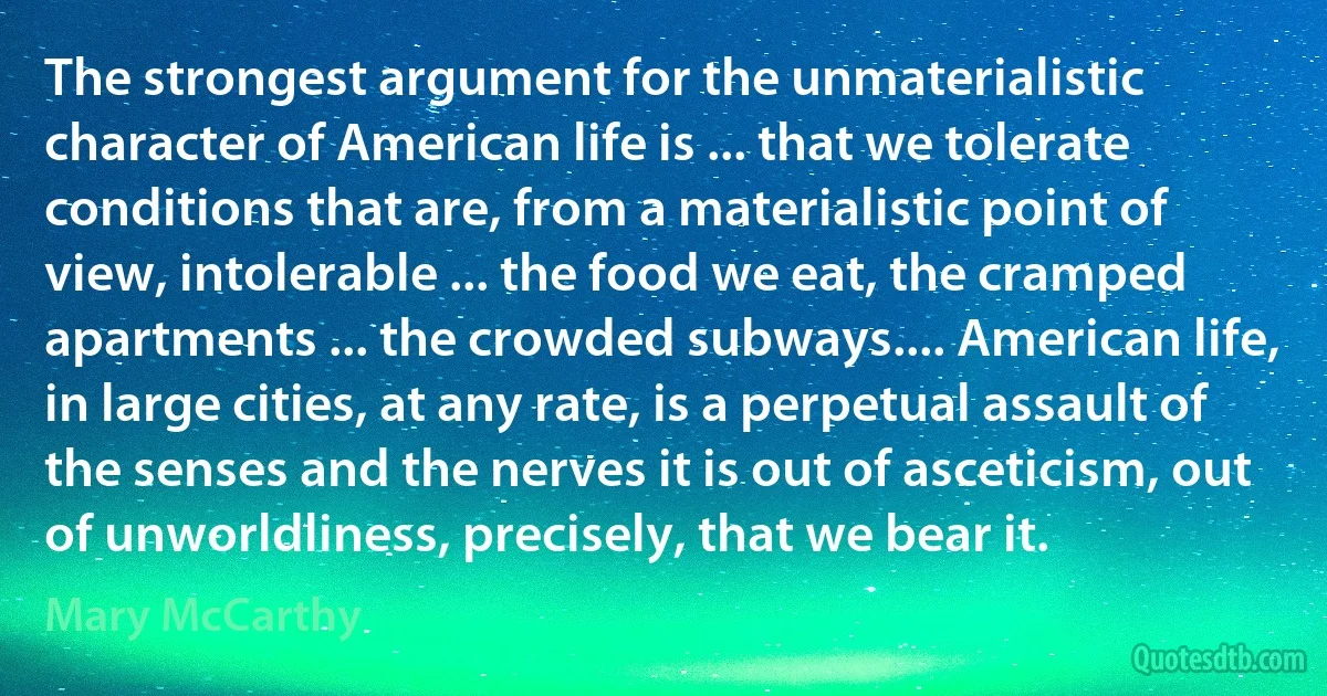 The strongest argument for the unmaterialistic character of American life is ... that we tolerate conditions that are, from a materialistic point of view, intolerable ... the food we eat, the cramped apartments ... the crowded subways.... American life, in large cities, at any rate, is a perpetual assault of the senses and the nerves it is out of asceticism, out of unworldliness, precisely, that we bear it. (Mary McCarthy)