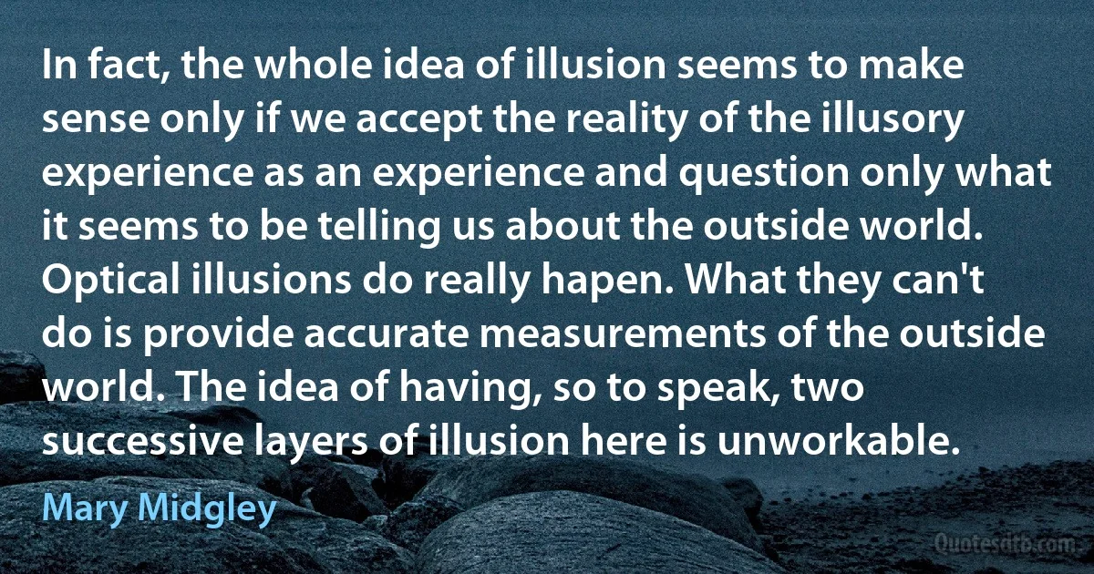 In fact, the whole idea of illusion seems to make sense only if we accept the reality of the illusory experience as an experience and question only what it seems to be telling us about the outside world. Optical illusions do really hapen. What they can't do is provide accurate measurements of the outside world. The idea of having, so to speak, two successive layers of illusion here is unworkable. (Mary Midgley)