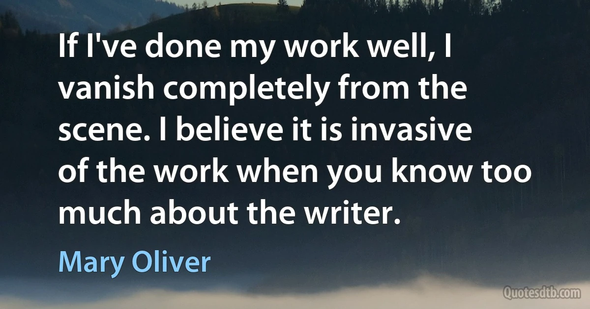 If I've done my work well, I vanish completely from the scene. I believe it is invasive of the work when you know too much about the writer. (Mary Oliver)