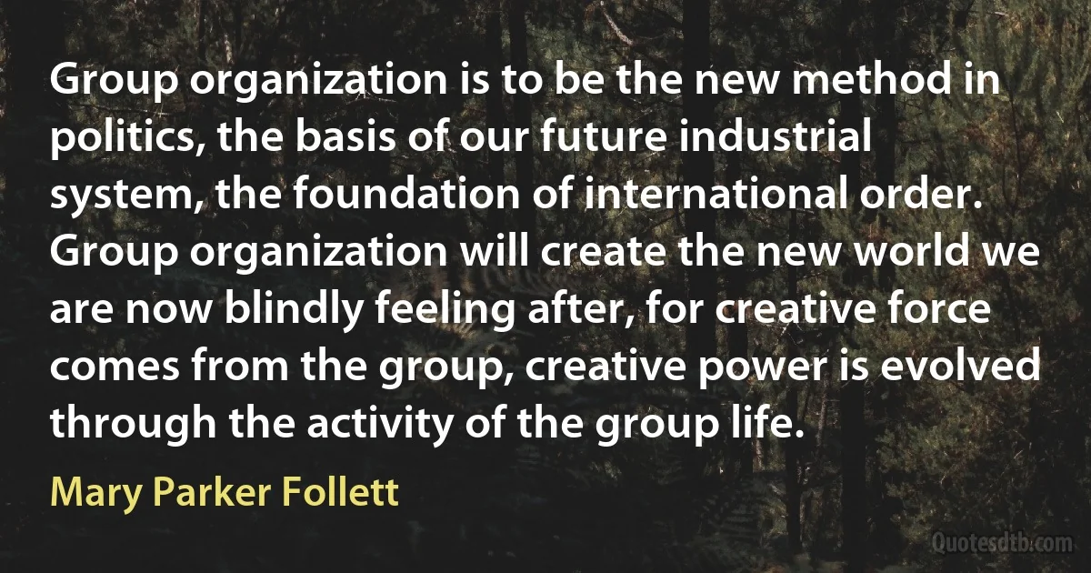 Group organization is to be the new method in politics, the basis of our future industrial system, the foundation of international order. Group organization will create the new world we are now blindly feeling after, for creative force comes from the group, creative power is evolved through the activity of the group life. (Mary Parker Follett)