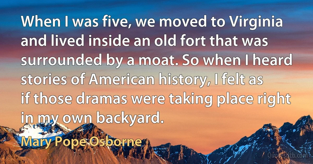 When I was five, we moved to Virginia and lived inside an old fort that was surrounded by a moat. So when I heard stories of American history, I felt as if those dramas were taking place right in my own backyard. (Mary Pope Osborne)