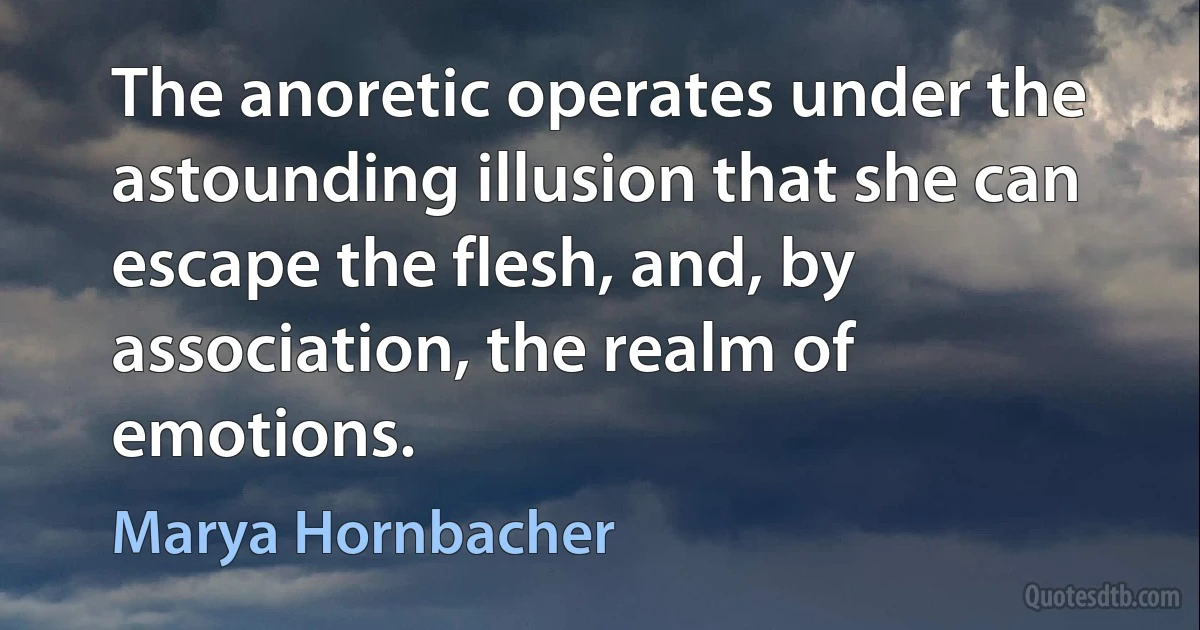 The anoretic operates under the astounding illusion that she can escape the flesh, and, by association, the realm of emotions. (Marya Hornbacher)