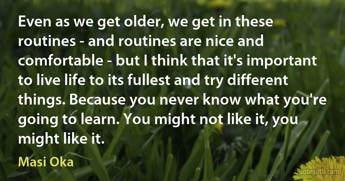 Even as we get older, we get in these routines - and routines are nice and comfortable - but I think that it's important to live life to its fullest and try different things. Because you never know what you're going to learn. You might not like it, you might like it. (Masi Oka)