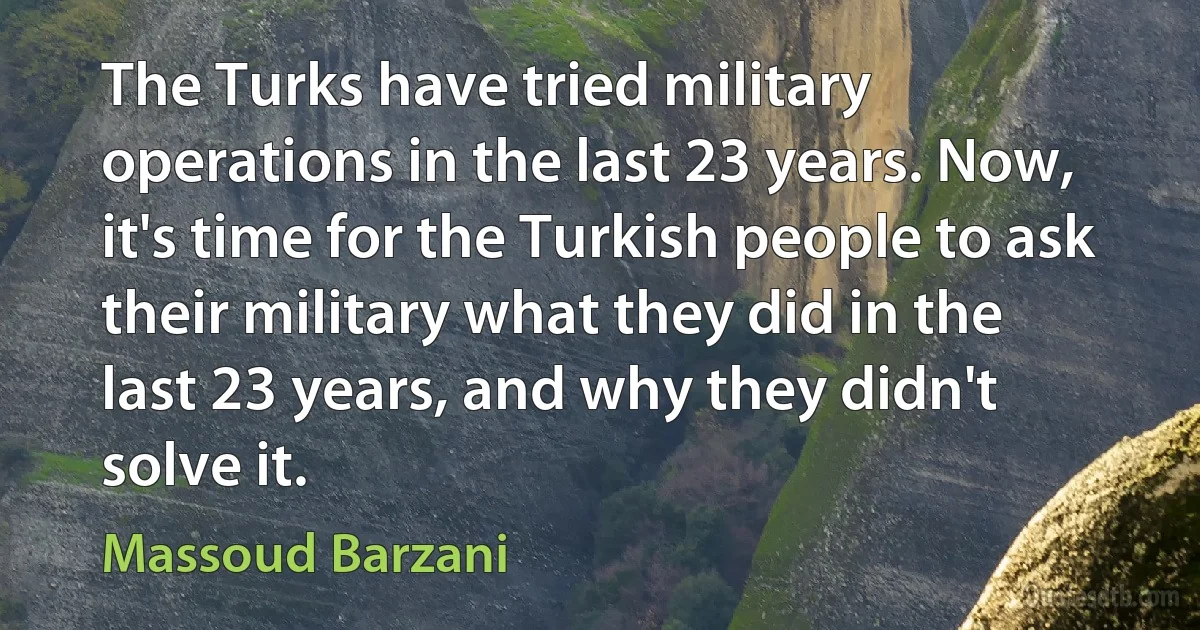 The Turks have tried military operations in the last 23 years. Now, it's time for the Turkish people to ask their military what they did in the last 23 years, and why they didn't solve it. (Massoud Barzani)