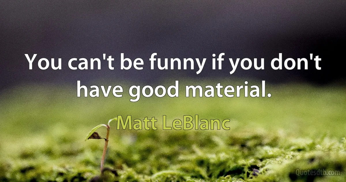 You can't be funny if you don't have good material. (Matt LeBlanc)