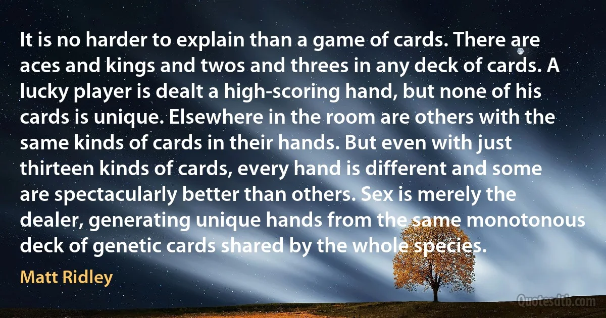 It is no harder to explain than a game of cards. There are aces and kings and twos and threes in any deck of cards. A lucky player is dealt a high-scoring hand, but none of his cards is unique. Elsewhere in the room are others with the same kinds of cards in their hands. But even with just thirteen kinds of cards, every hand is different and some are spectacularly better than others. Sex is merely the dealer, generating unique hands from the same monotonous deck of genetic cards shared by the whole species. (Matt Ridley)