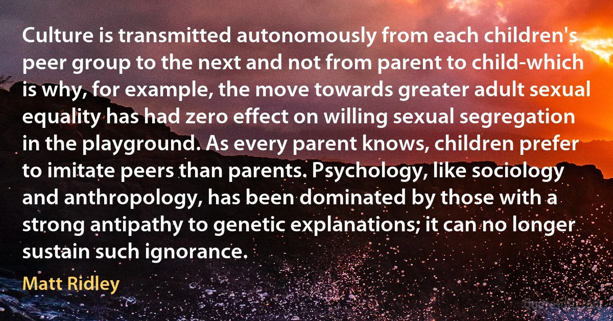 Culture is transmitted autonomously from each children's peer group to the next and not from parent to child-which is why, for example, the move towards greater adult sexual equality has had zero effect on willing sexual segregation in the playground. As every parent knows, children prefer to imitate peers than parents. Psychology, like sociology and anthropology, has been dominated by those with a strong antipathy to genetic explanations; it can no longer sustain such ignorance. (Matt Ridley)