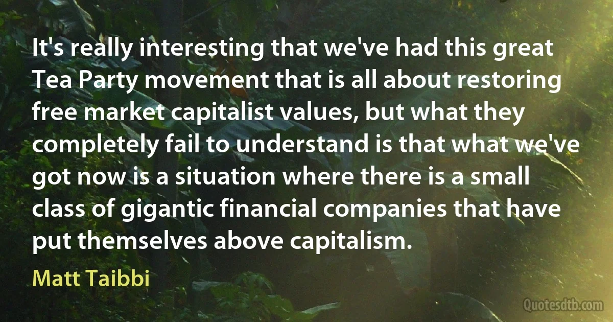 It's really interesting that we've had this great Tea Party movement that is all about restoring free market capitalist values, but what they completely fail to understand is that what we've got now is a situation where there is a small class of gigantic financial companies that have put themselves above capitalism. (Matt Taibbi)