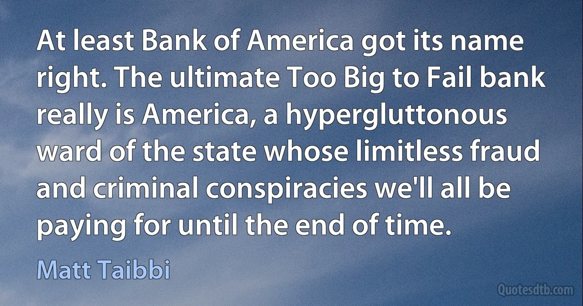 At least Bank of America got its name right. The ultimate Too Big to Fail bank really is America, a hypergluttonous ward of the state whose limitless fraud and criminal conspiracies we'll all be paying for until the end of time. (Matt Taibbi)