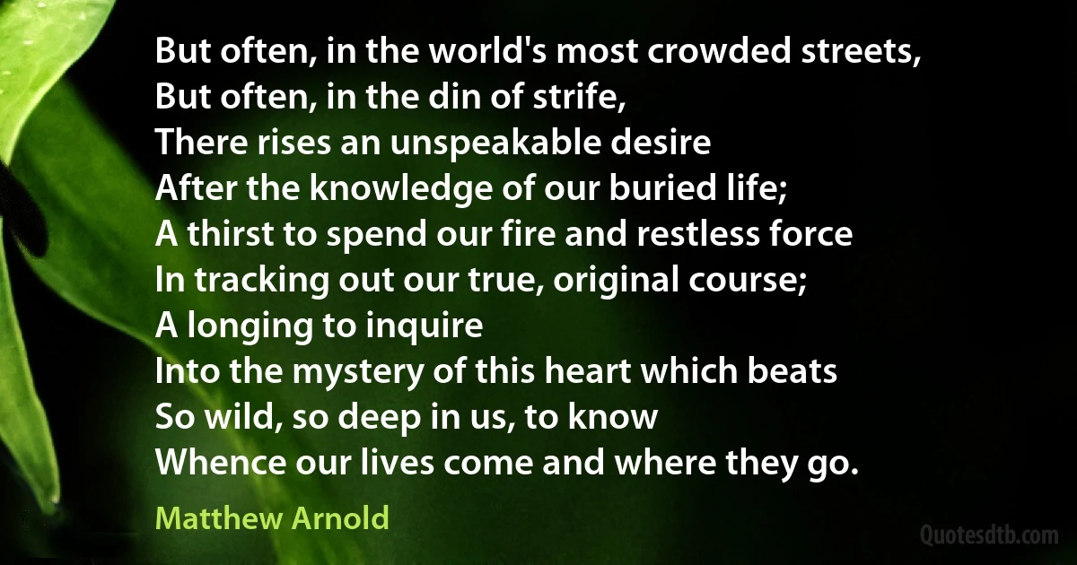 But often, in the world's most crowded streets,
But often, in the din of strife,
There rises an unspeakable desire
After the knowledge of our buried life;
A thirst to spend our fire and restless force
In tracking out our true, original course;
A longing to inquire
Into the mystery of this heart which beats
So wild, so deep in us, to know
Whence our lives come and where they go. (Matthew Arnold)