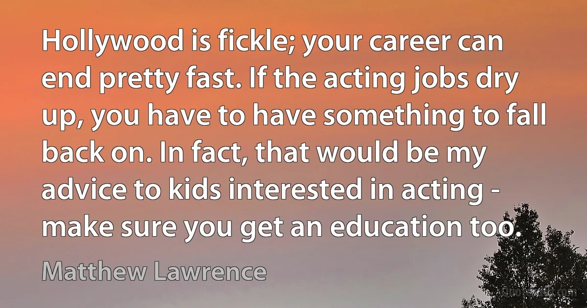 Hollywood is fickle; your career can end pretty fast. If the acting jobs dry up, you have to have something to fall back on. In fact, that would be my advice to kids interested in acting - make sure you get an education too. (Matthew Lawrence)