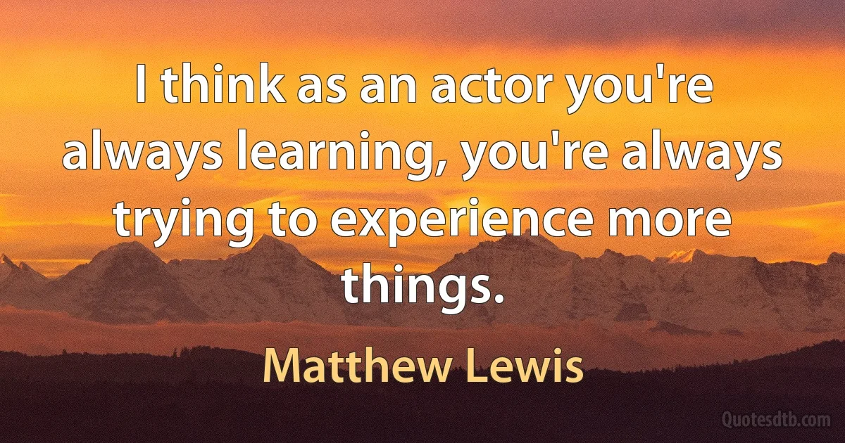 I think as an actor you're always learning, you're always trying to experience more things. (Matthew Lewis)