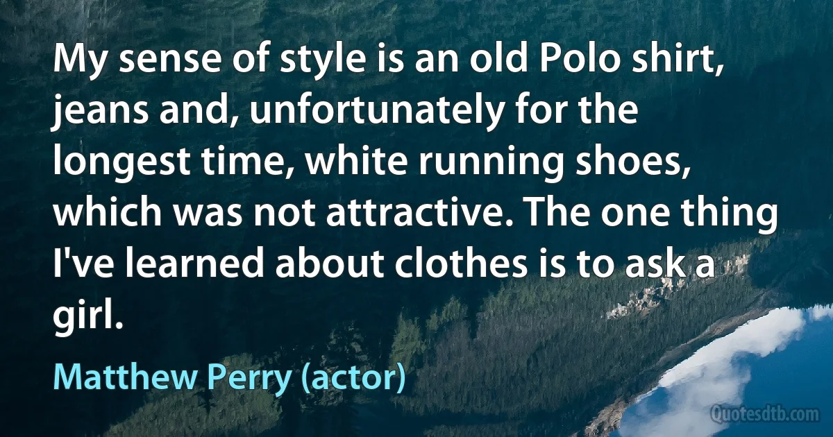 My sense of style is an old Polo shirt, jeans and, unfortunately for the longest time, white running shoes, which was not attractive. The one thing I've learned about clothes is to ask a girl. (Matthew Perry (actor))