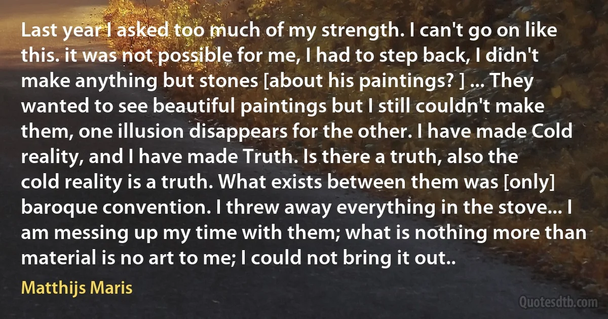 Last year I asked too much of my strength. I can't go on like this. it was not possible for me, I had to step back, I didn't make anything but stones [about his paintings? ] ... They wanted to see beautiful paintings but I still couldn't make them, one illusion disappears for the other. I have made Cold reality, and I have made Truth. Is there a truth, also the cold reality is a truth. What exists between them was [only] baroque convention. I threw away everything in the stove... I am messing up my time with them; what is nothing more than material is no art to me; I could not bring it out.. (Matthijs Maris)