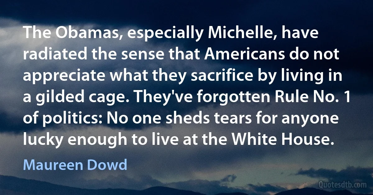 The Obamas, especially Michelle, have radiated the sense that Americans do not appreciate what they sacrifice by living in a gilded cage. They've forgotten Rule No. 1 of politics: No one sheds tears for anyone lucky enough to live at the White House. (Maureen Dowd)