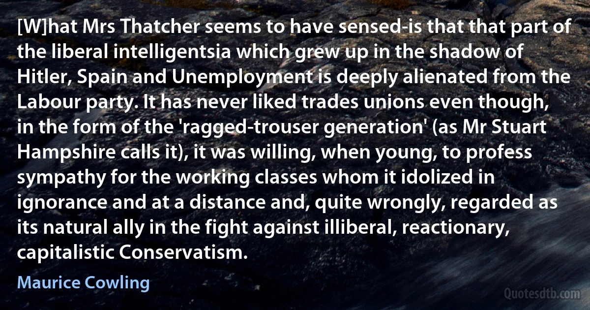 [W]hat Mrs Thatcher seems to have sensed-is that that part of the liberal intelligentsia which grew up in the shadow of Hitler, Spain and Unemployment is deeply alienated from the Labour party. It has never liked trades unions even though, in the form of the 'ragged-trouser generation' (as Mr Stuart Hampshire calls it), it was willing, when young, to profess sympathy for the working classes whom it idolized in ignorance and at a distance and, quite wrongly, regarded as its natural ally in the fight against illiberal, reactionary, capitalistic Conservatism. (Maurice Cowling)