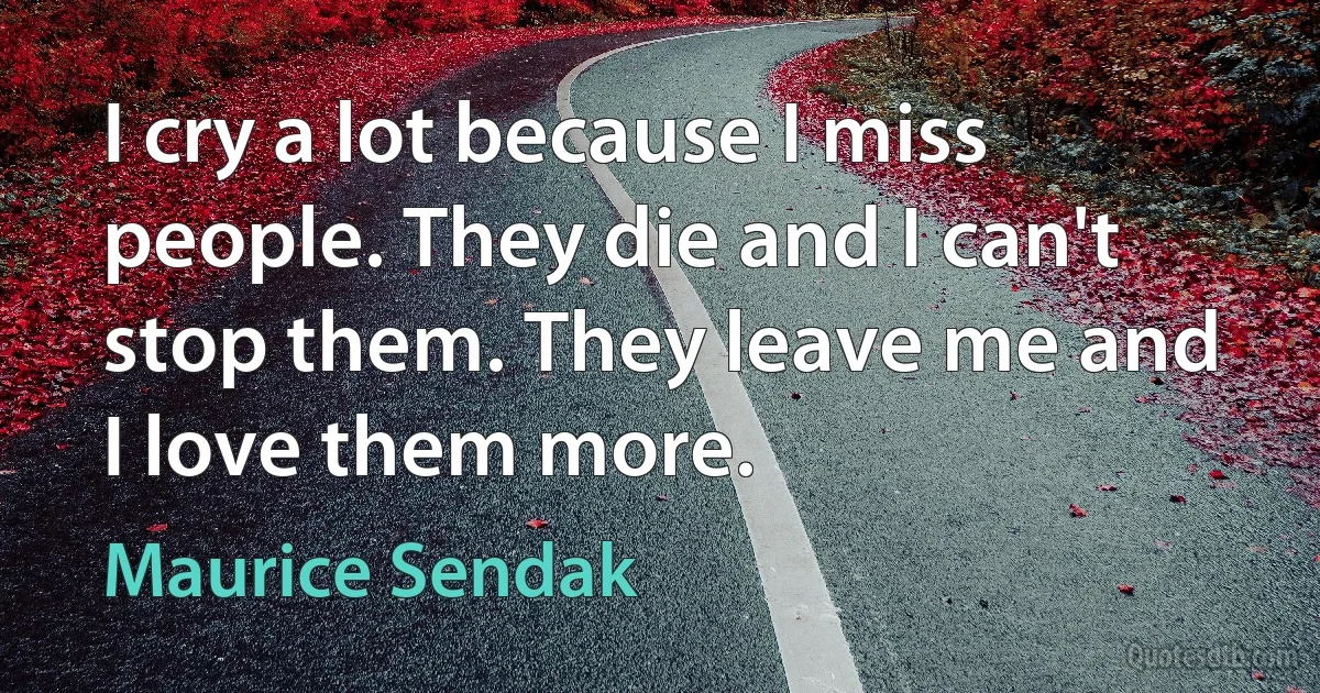 I cry a lot because I miss people. They die and I can't stop them. They leave me and I love them more. (Maurice Sendak)