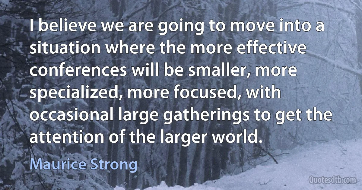 I believe we are going to move into a situation where the more effective conferences will be smaller, more specialized, more focused, with occasional large gatherings to get the attention of the larger world. (Maurice Strong)