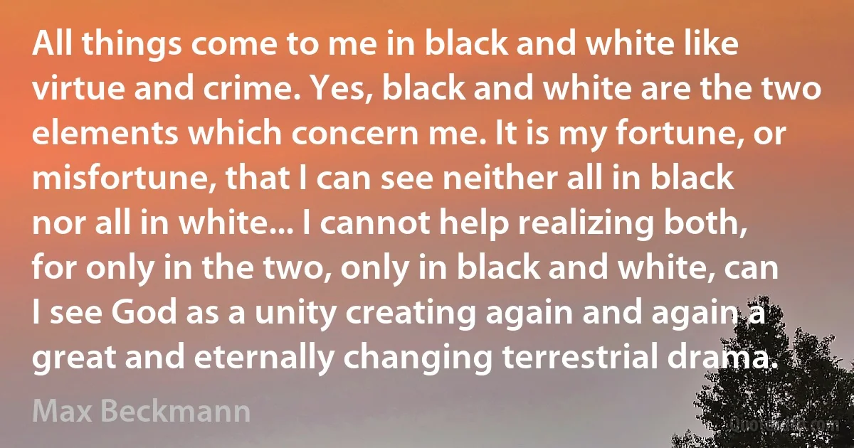 All things come to me in black and white like virtue and crime. Yes, black and white are the two elements which concern me. It is my fortune, or misfortune, that I can see neither all in black nor all in white... I cannot help realizing both, for only in the two, only in black and white, can I see God as a unity creating again and again a great and eternally changing terrestrial drama. (Max Beckmann)