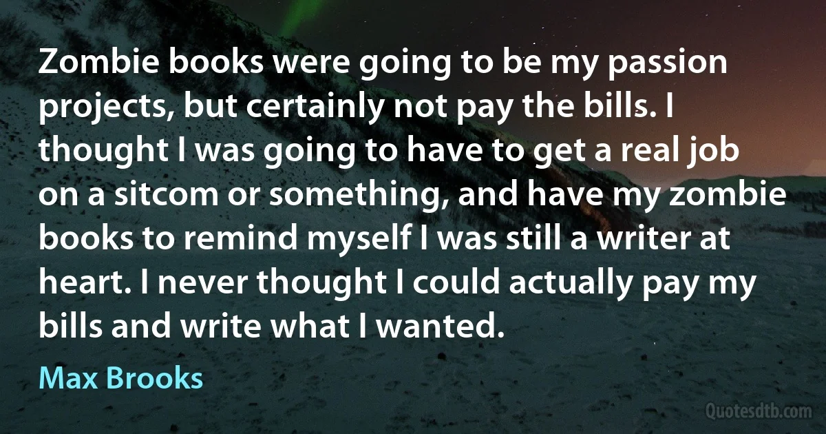 Zombie books were going to be my passion projects, but certainly not pay the bills. I thought I was going to have to get a real job on a sitcom or something, and have my zombie books to remind myself I was still a writer at heart. I never thought I could actually pay my bills and write what I wanted. (Max Brooks)