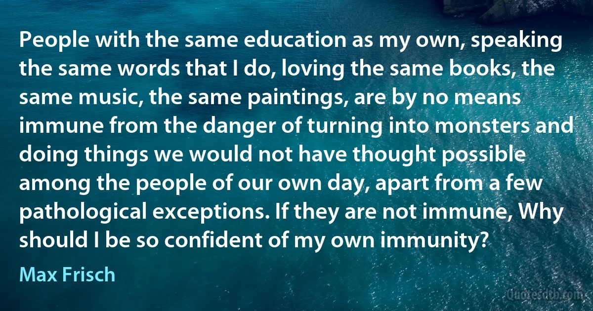 People with the same education as my own, speaking the same words that I do, loving the same books, the same music, the same paintings, are by no means immune from the danger of turning into monsters and doing things we would not have thought possible among the people of our own day, apart from a few pathological exceptions. If they are not immune, Why should I be so confident of my own immunity? (Max Frisch)