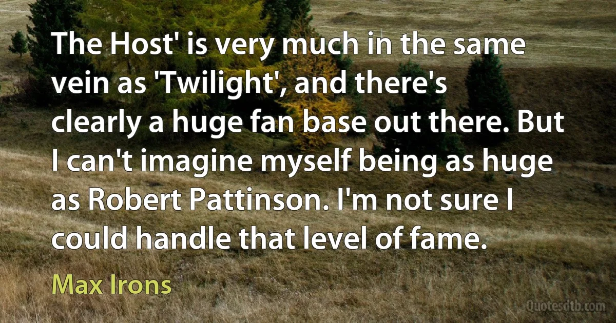 The Host' is very much in the same vein as 'Twilight', and there's clearly a huge fan base out there. But I can't imagine myself being as huge as Robert Pattinson. I'm not sure I could handle that level of fame. (Max Irons)