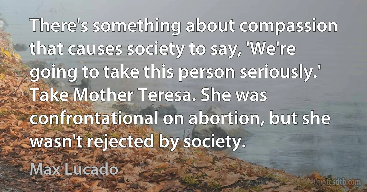 There's something about compassion that causes society to say, 'We're going to take this person seriously.' Take Mother Teresa. She was confrontational on abortion, but she wasn't rejected by society. (Max Lucado)