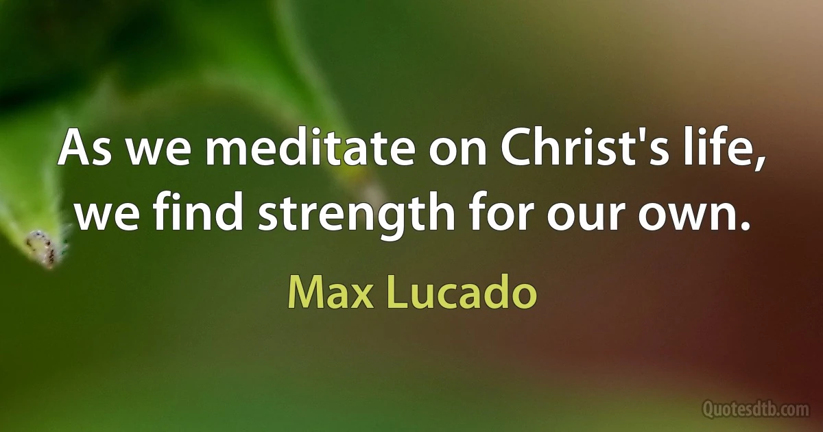 As we meditate on Christ's life, we find strength for our own. (Max Lucado)