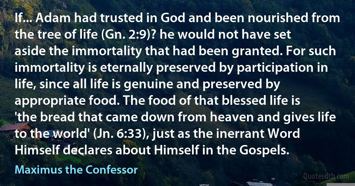 If... Adam had trusted in God and been nourished from the tree of life (Gn. 2:9)? he would not have set aside the immortality that had been granted. For such immortality is eternally preserved by participation in life, since all life is genuine and preserved by appropriate food. The food of that blessed life is 'the bread that came down from heaven and gives life to the world' (Jn. 6:33), just as the inerrant Word Himself declares about Himself in the Gospels. (Maximus the Confessor)