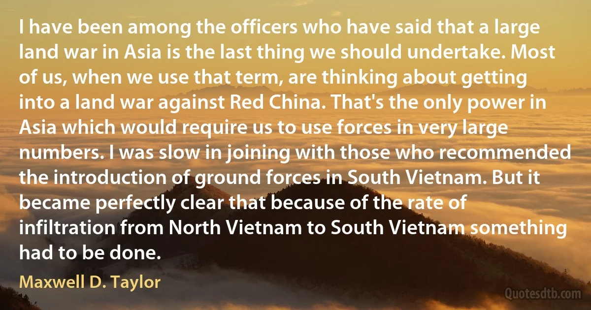 I have been among the officers who have said that a large land war in Asia is the last thing we should undertake. Most of us, when we use that term, are thinking about getting into a land war against Red China. That's the only power in Asia which would require us to use forces in very large numbers. I was slow in joining with those who recommended the introduction of ground forces in South Vietnam. But it became perfectly clear that because of the rate of infiltration from North Vietnam to South Vietnam something had to be done. (Maxwell D. Taylor)