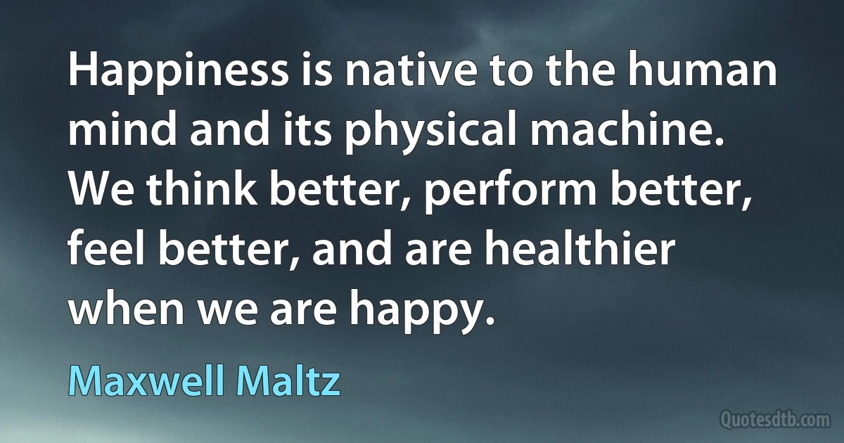 Happiness is native to the human mind and its physical machine. We think better, perform better, feel better, and are healthier when we are happy. (Maxwell Maltz)