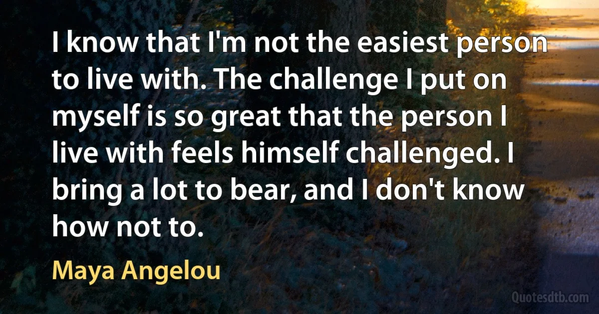 I know that I'm not the easiest person to live with. The challenge I put on myself is so great that the person I live with feels himself challenged. I bring a lot to bear, and I don't know how not to. (Maya Angelou)