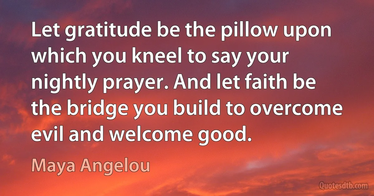 Let gratitude be the pillow upon which you kneel to say your nightly prayer. And let faith be the bridge you build to overcome evil and welcome good. (Maya Angelou)