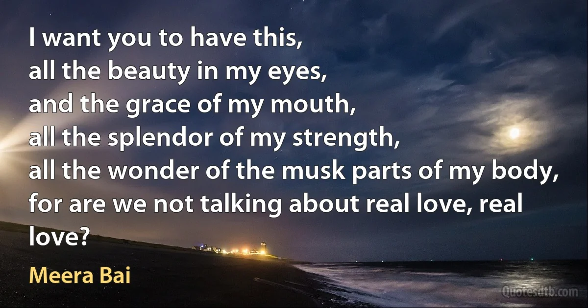 I want you to have this,
all the beauty in my eyes,
and the grace of my mouth,
all the splendor of my strength,
all the wonder of the musk parts of my body,
for are we not talking about real love, real love? (Meera Bai)