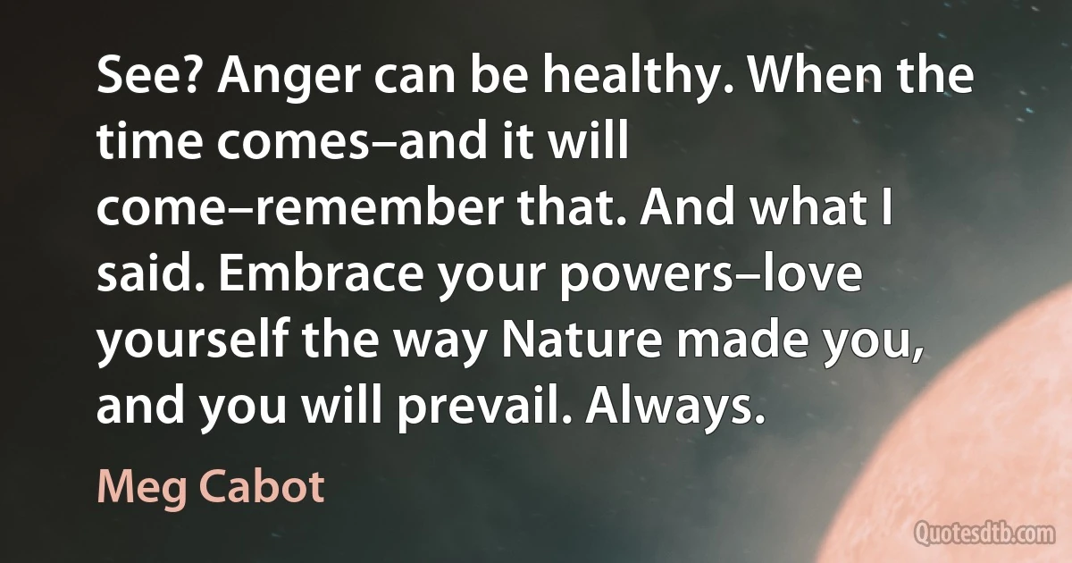 See? Anger can be healthy. When the time comes–and it will come–remember that. And what I said. Embrace your powers–love yourself the way Nature made you, and you will prevail. Always. (Meg Cabot)