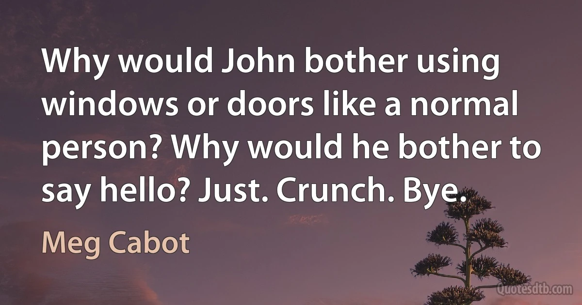 Why would John bother using windows or doors like a normal person? Why would he bother to say hello? Just. Crunch. Bye. (Meg Cabot)