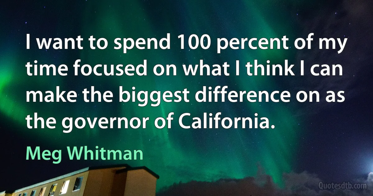 I want to spend 100 percent of my time focused on what I think I can make the biggest difference on as the governor of California. (Meg Whitman)