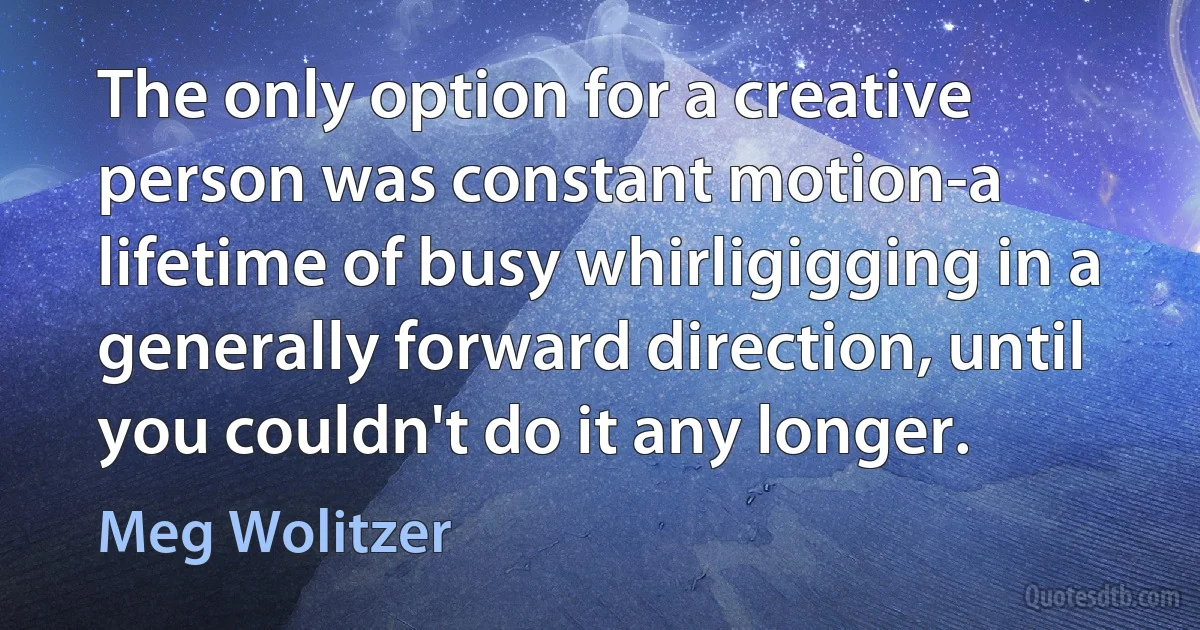 The only option for a creative person was constant motion-a lifetime of busy whirligigging in a generally forward direction, until you couldn't do it any longer. (Meg Wolitzer)