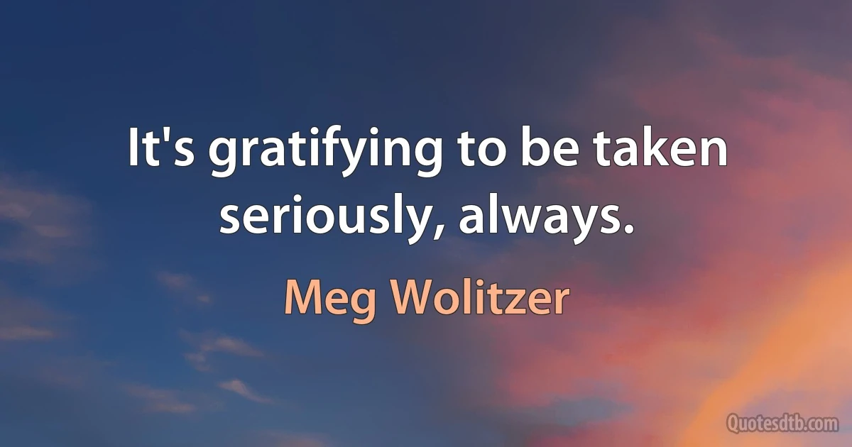 It's gratifying to be taken seriously, always. (Meg Wolitzer)