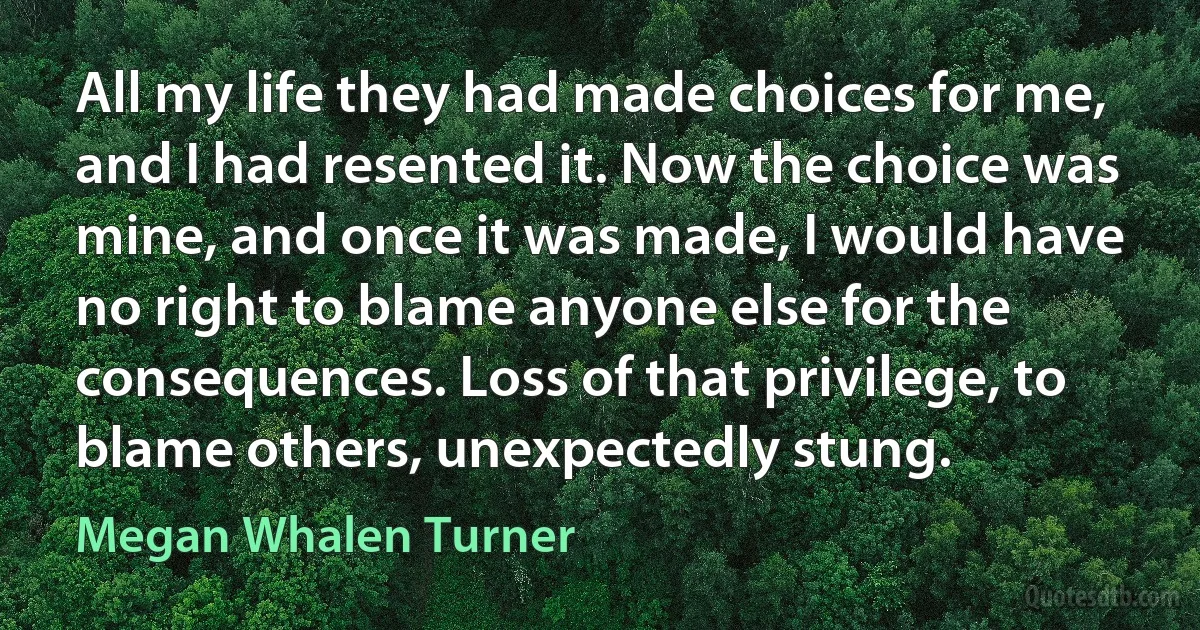 All my life they had made choices for me, and I had resented it. Now the choice was mine, and once it was made, I would have no right to blame anyone else for the consequences. Loss of that privilege, to blame others, unexpectedly stung. (Megan Whalen Turner)