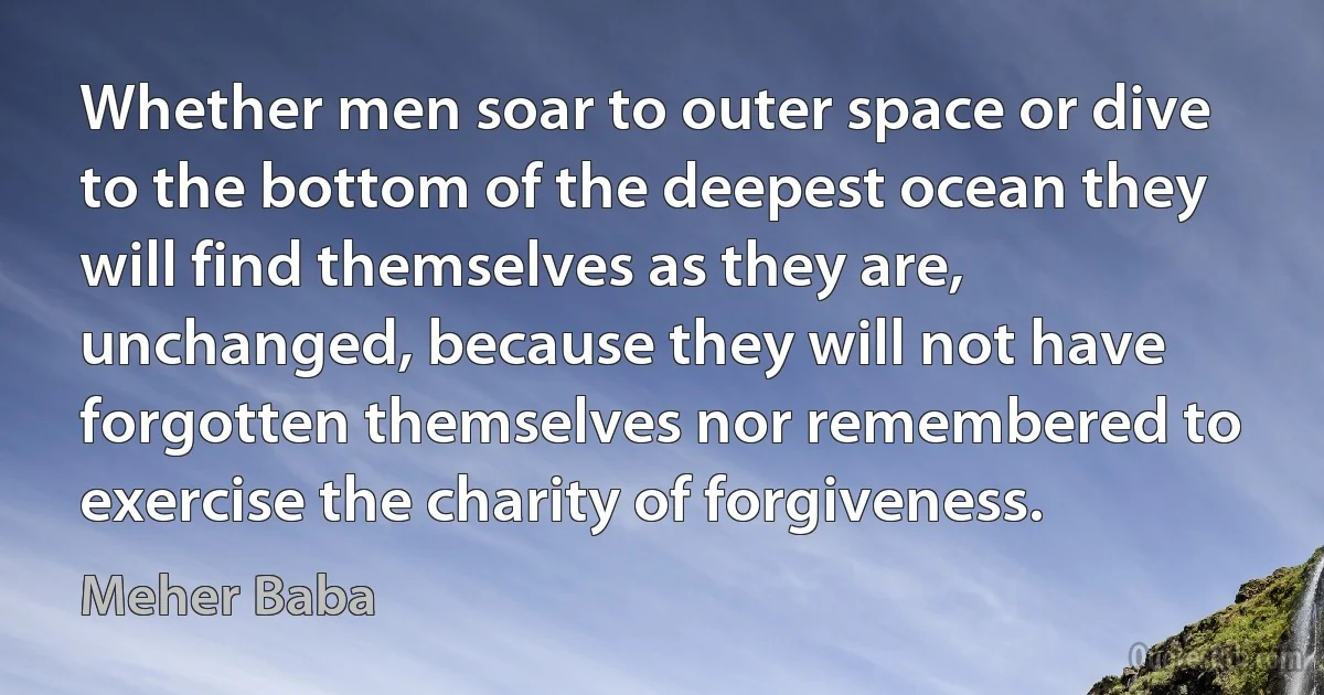 Whether men soar to outer space or dive to the bottom of the deepest ocean they will find themselves as they are, unchanged, because they will not have forgotten themselves nor remembered to exercise the charity of forgiveness. (Meher Baba)