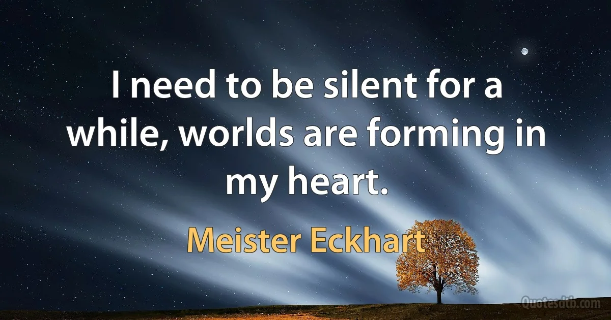 I need to be silent for a while, worlds are forming in my heart. (Meister Eckhart)