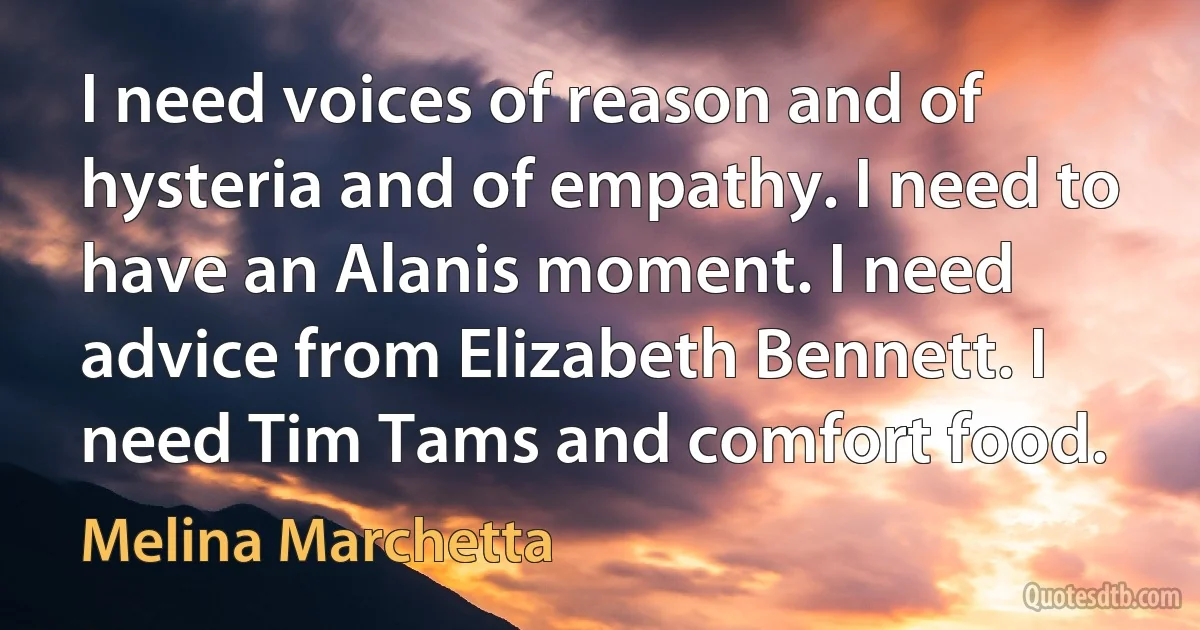 I need voices of reason and of hysteria and of empathy. I need to have an Alanis moment. I need advice from Elizabeth Bennett. I need Tim Tams and comfort food. (Melina Marchetta)