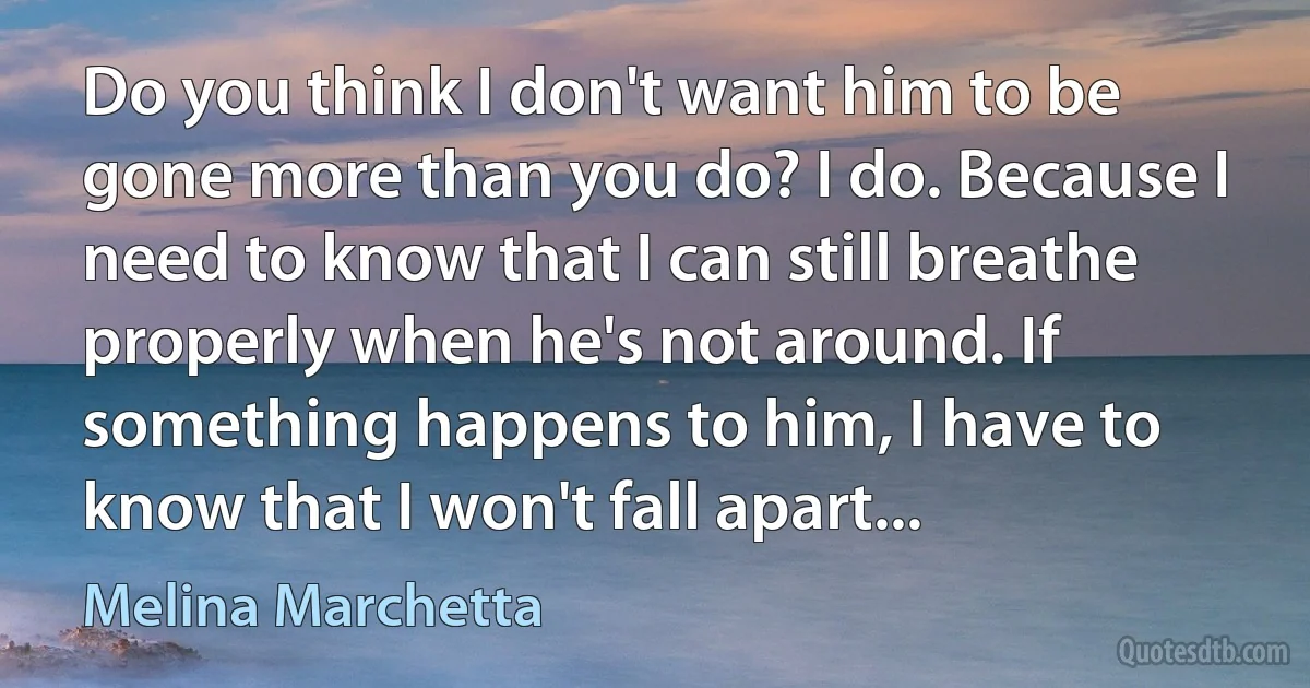 Do you think I don't want him to be gone more than you do? I do. Because I need to know that I can still breathe properly when he's not around. If something happens to him, I have to know that I won't fall apart... (Melina Marchetta)