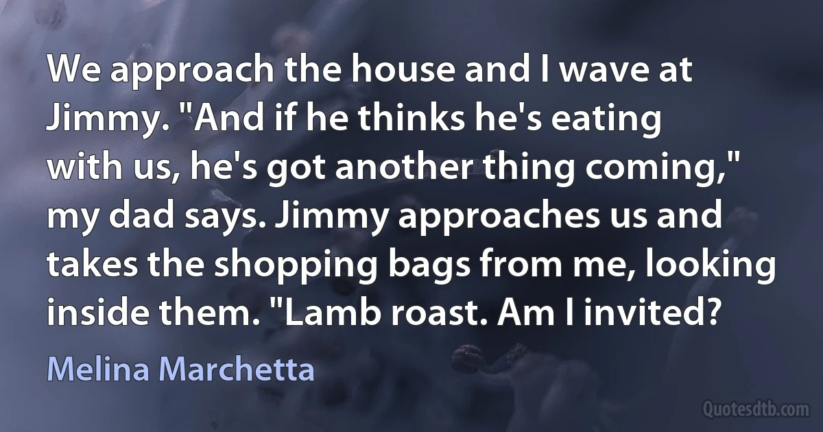 We approach the house and I wave at Jimmy. "And if he thinks he's eating with us, he's got another thing coming," my dad says. Jimmy approaches us and takes the shopping bags from me, looking inside them. "Lamb roast. Am I invited? (Melina Marchetta)