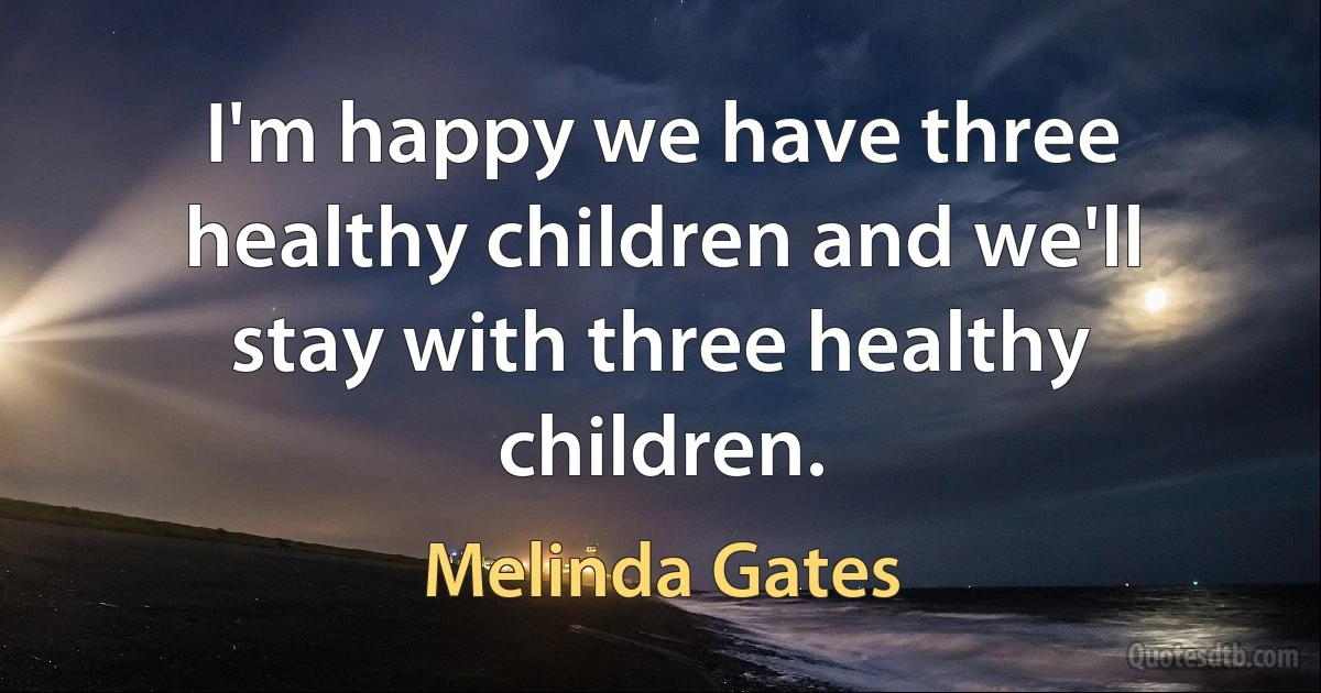 I'm happy we have three healthy children and we'll stay with three healthy children. (Melinda Gates)